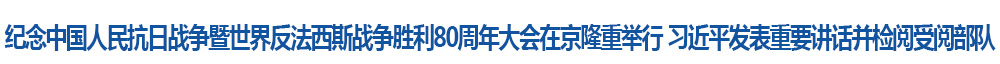 紀念中國人民抗日戰爭暨世界反法西斯戰爭勝利80周年大會在京隆重舉行 習近平發表重要講話并檢閱受閱部隊